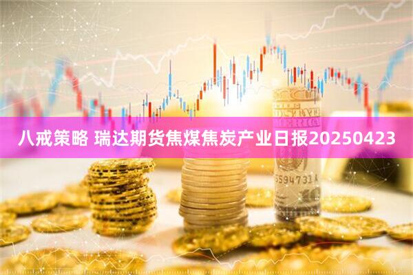 八戒策略 瑞达期货焦煤焦炭产业日报20250423