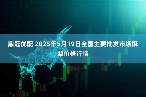 鼎冠优配 2025年5月19日全国主要批发市场酥梨价格行情