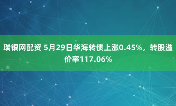 瑞银网配资 5月29日华海转债上涨0.45%,转股溢价率117.06%