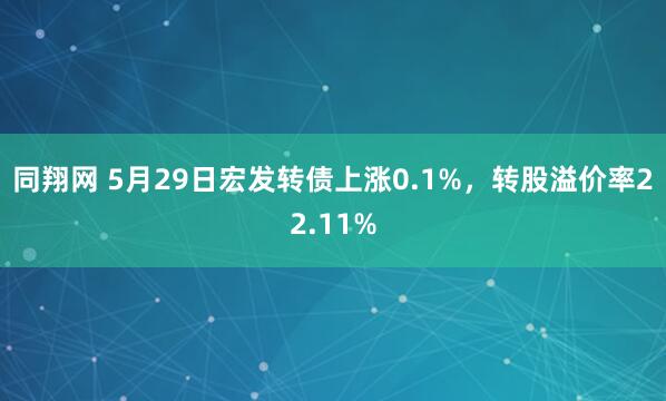 同翔网 5月29日宏发转债上涨0.1%，转股溢价率22.11%