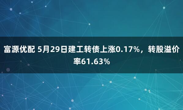 富源优配 5月29日建工转债上涨0.17%，转股溢价率61.63%