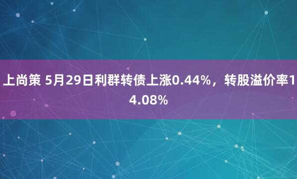 上尚策 5月29日利群转债上涨0.44%,转股溢价率14.08%