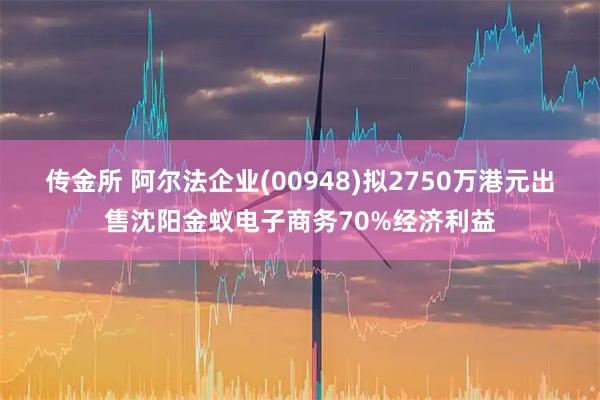 传金所 阿尔法企业(00948)拟2750万港元出售沈阳金蚁电子商务70%经济利益