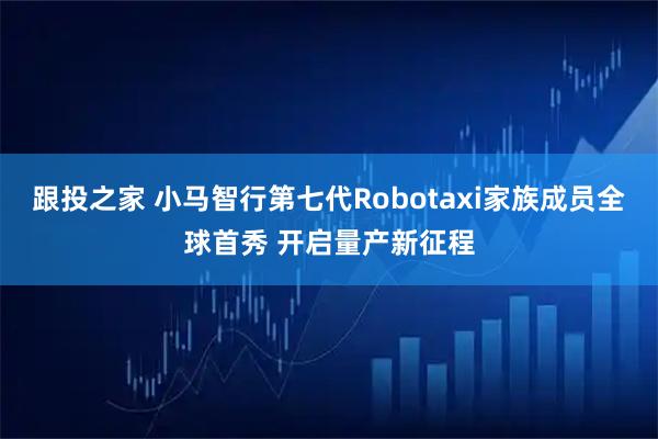 跟投之家 小马智行第七代Robotaxi家族成员全球首秀 开启量产新征程