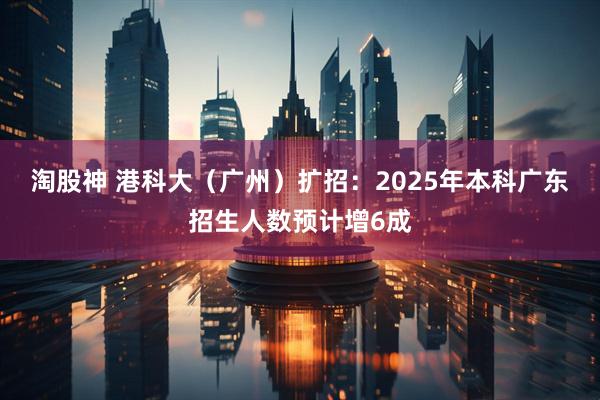 淘股神 港科大（广州）扩招：2025年本科广东招生人数预计增6成