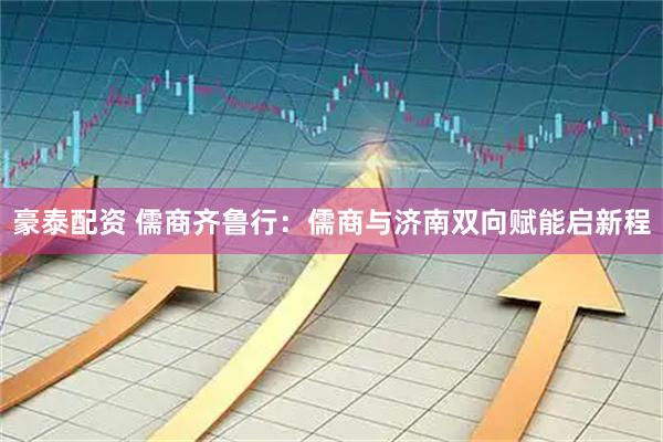 豪泰配资 儒商齐鲁行:儒商与济南双向赋能启新程