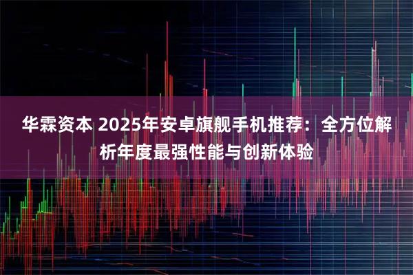 华霖资本 2025年安卓旗舰手机推荐:全方位解析年度最强性能与创新体验
