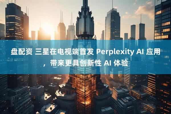 盘配资 三星在电视端首发 Perplexity AI 应用,带来更具创新性 AI 体验