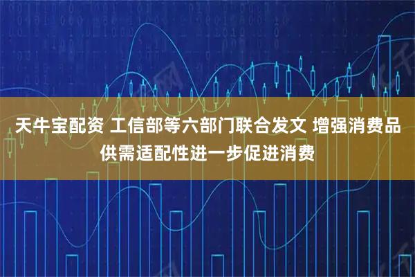 天牛宝配资 工信部等六部门联合发文 增强消费品供需适配性进一步促进消费