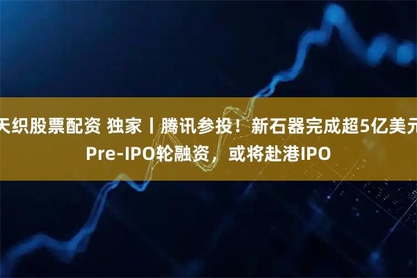 天织股票配资 独家丨腾讯参投！新石器完成超5亿美元Pre-IPO轮融资，或将赴港IPO