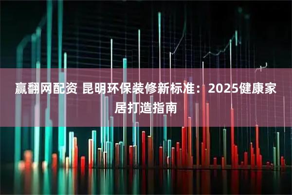 赢翻网配资 昆明环保装修新标准:2025健康家居打造指南