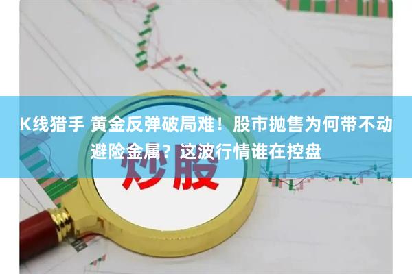 K线猎手 黄金反弹破局难!股市抛售为何带不动避险金属?这波行情谁在控盘