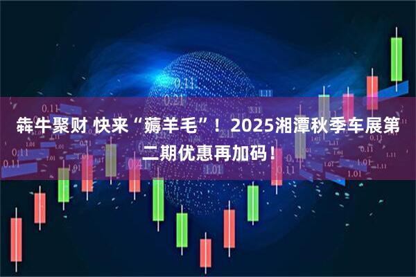 犇牛聚财 快来“薅羊毛”!2025湘潭秋季车展第二期优惠再加码!