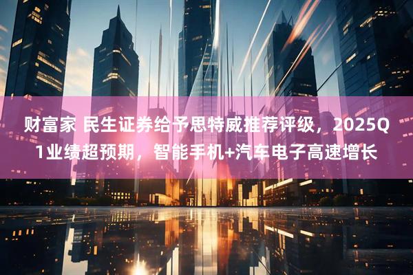 财富家 民生证券给予思特威推荐评级，2025Q1业绩超预期，智能手机+汽车电子高速增长