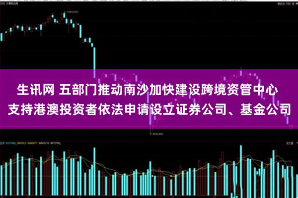 生讯网 五部门推动南沙加快建设跨境资管中心 支持港澳投资者依法申请设立证券公司、基金公司