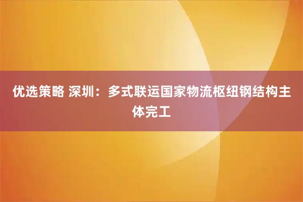 优选策略 深圳：多式联运国家物流枢纽钢结构主体完工