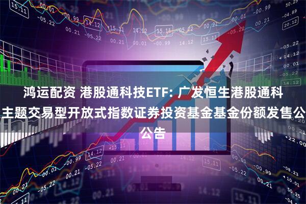 鸿运配资 港股通科技ETF: 广发恒生港股通科技主题交易型开放式指数证券投资基金基金份额发售公告