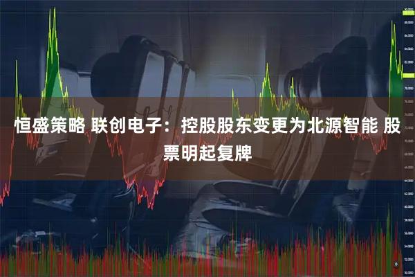 恒盛策略 联创电子：控股股东变更为北源智能 股票明起复牌