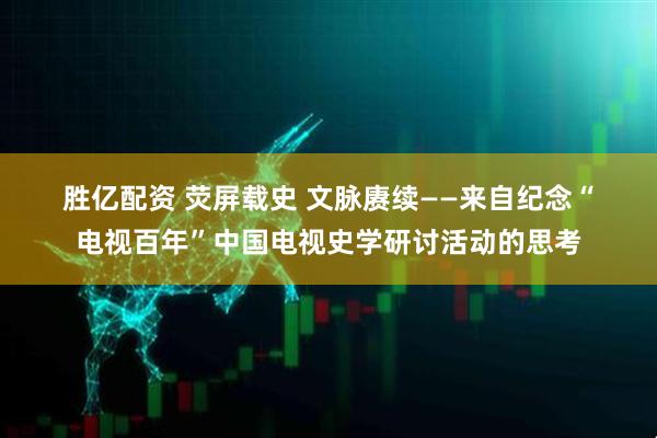 胜亿配资 荧屏载史 文脉赓续——来自纪念“电视百年”中国电视史学研讨活动的思考