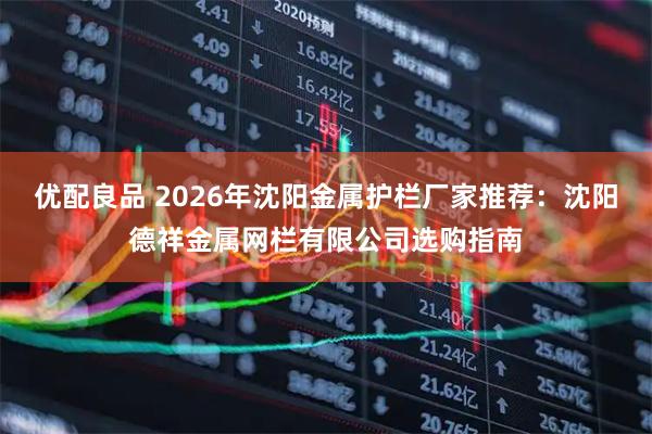 优配良品 2026年沈阳金属护栏厂家推荐：沈阳德祥金属网栏有限公司选购指南