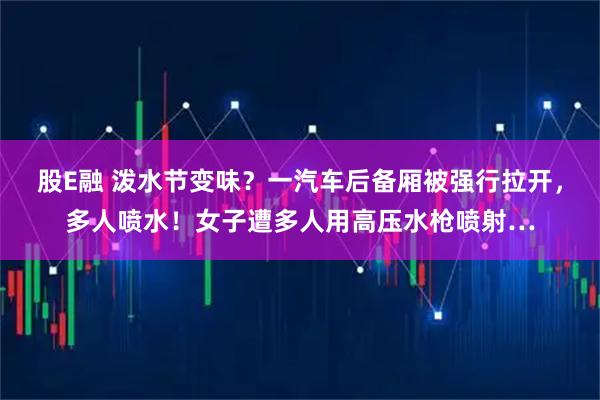 股E融 泼水节变味？一汽车后备厢被强行拉开，多人喷水！女子遭多人用高压水枪喷射…