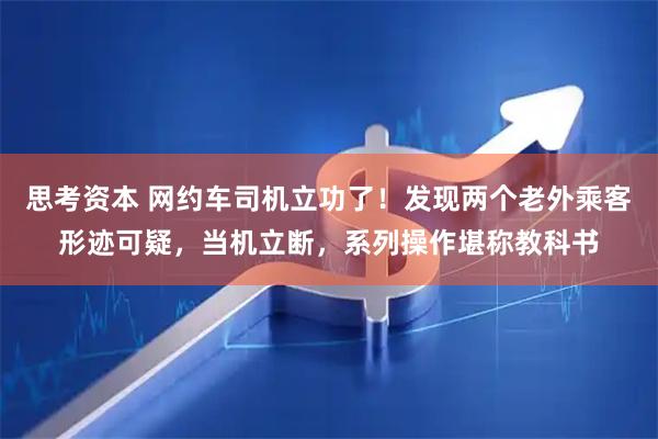 思考资本 网约车司机立功了！发现两个老外乘客形迹可疑，当机立断，系列操作堪称教科书