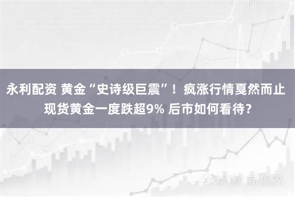 永利配资 黄金“史诗级巨震”！疯涨行情戛然而止 现货黄金一度跌超9% 后市如何看待？