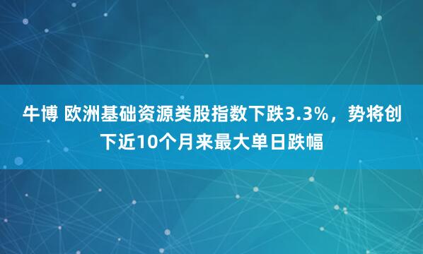 牛博 欧洲基础资源类股指数下跌3.3%，势将创下近10个月来最大单日跌幅
