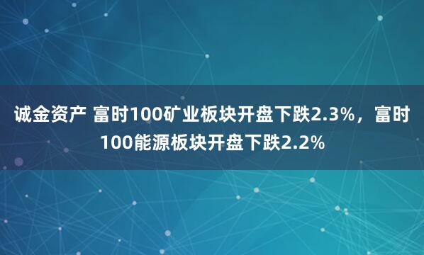 诚金资产 富时100矿业板块开盘下跌2.3%，富时100能源板块开盘下跌2.2%