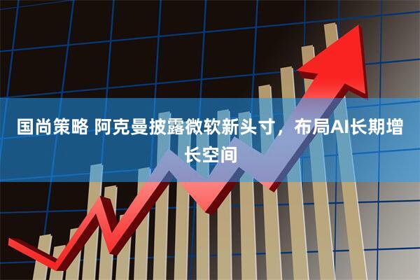 国尚策略 阿克曼披露微软新头寸，布局AI长期增长空间