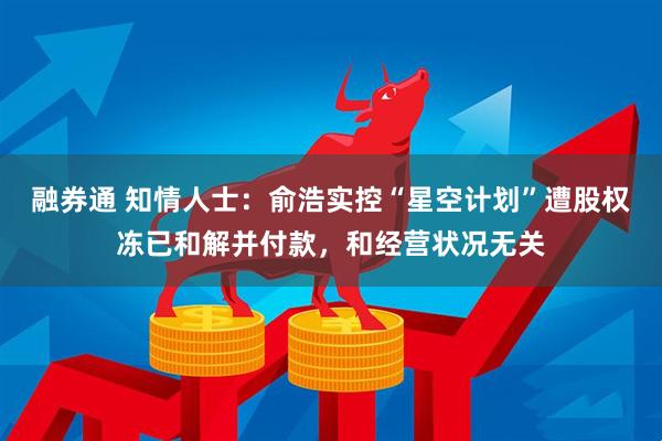 融券通 知情人士：俞浩实控“星空计划”遭股权冻已和解并付款，和经营状况无关