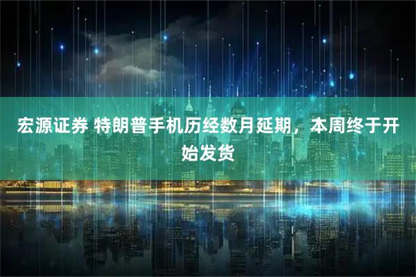 宏源证券 特朗普手机历经数月延期,本周终于开始发货