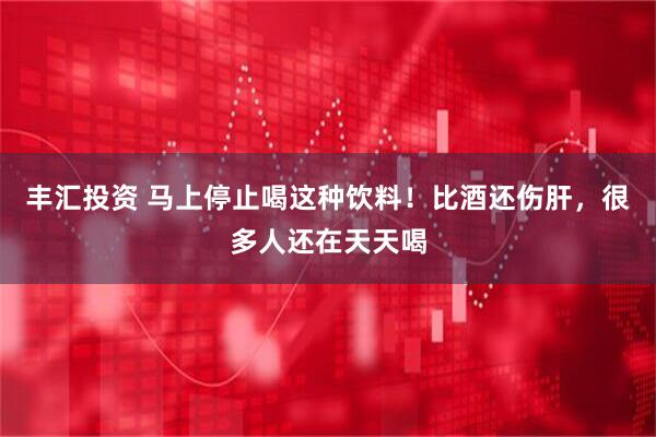 丰汇投资 马上停止喝这种饮料！比酒还伤肝，很多人还在天天喝