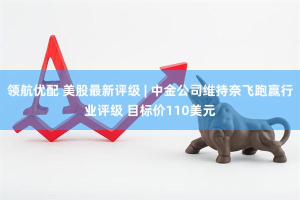 领航优配 美股最新评级 | 中金公司维持奈飞跑赢行业评级 目标价110美元