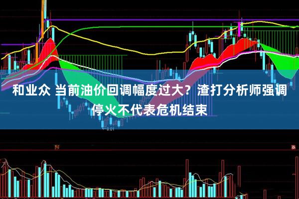 和业众 当前油价回调幅度过大？渣打分析师强调停火不代表危机结束