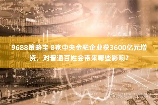9688策略宝 8家中央金融企业获3600亿元增资，对普通百姓会带来哪些影响？