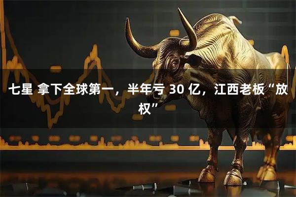 七星 拿下全球第一，半年亏 30 亿，江西老板“放权”
