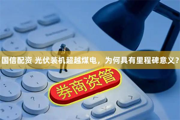 国信配资 光伏装机超越煤电，为何具有里程碑意义？